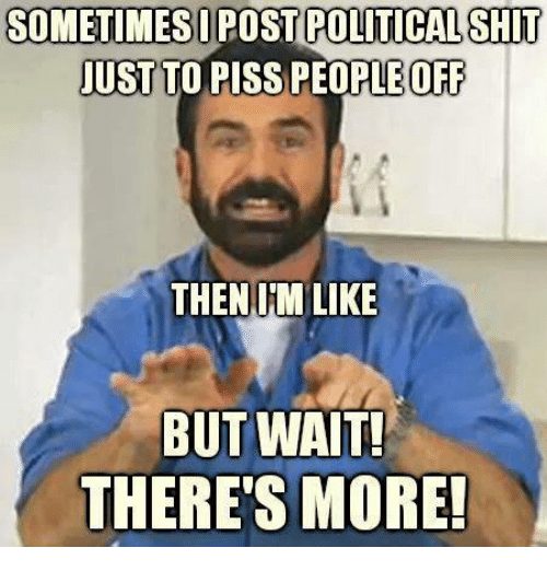 Sometimes I post political shit just to piss people off then Im like, but wait, THERE'S MORE