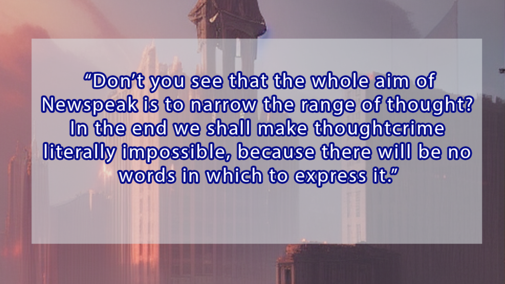 'Don't you see that the whole aim of Newspeak is to narrow the range of thought? In the end we shall make thoughtcrime literally impossible, because there will be no words in which to express it.